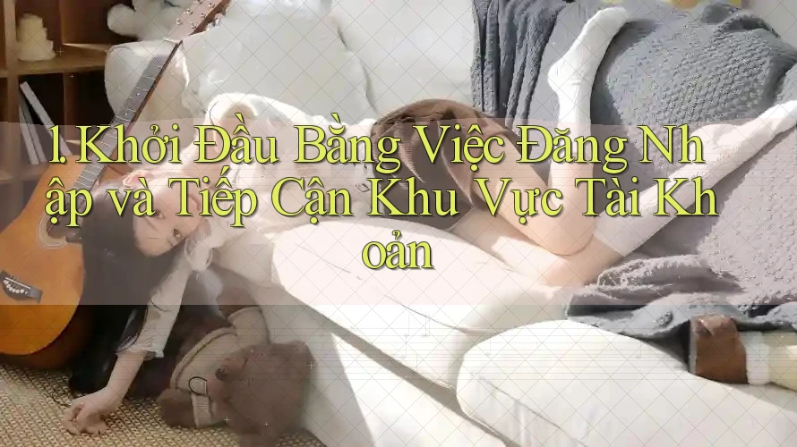1. Khởi Đầu Bằng Việc Đăng Nhập và Tiếp Cận Khu Vực Tài Khoản 1. Khởi Đầu Bằng Việc Đăng Nhập và Tiếp Cận Khu Vực Tài Khoản
