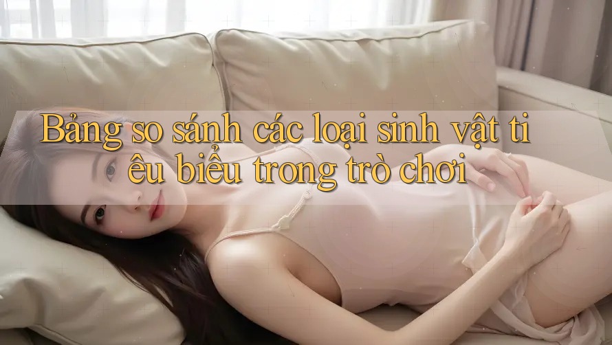 Bảng so sánh các loại sinh vật tiêu biểu trong trò chơi Bảng so sánh các loại sinh vật tiêu biểu trong trò chơi