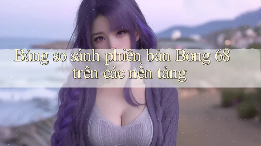 Bảng so sánh phiên bản Bong 68 trên các nền tảng Bảng so sánh phiên bản Bong 68 trên các nền tảng