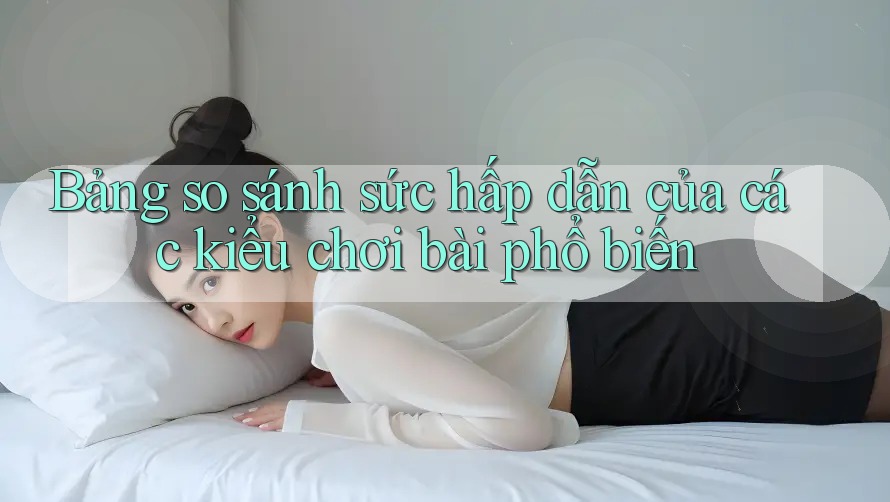 Bảng so sánh sức hấp dẫn của các kiểu chơi bài phổ biến