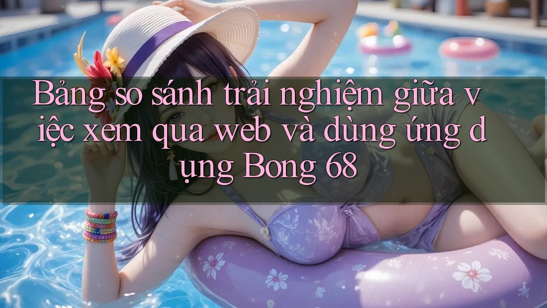 Bảng so sánh trải nghiệm giữa việc xem qua web và dùng ứng dụng Bong 68 Bảng so sánh trải nghiệm giữa việc xem qua web và dùng ứng dụng Bong 68