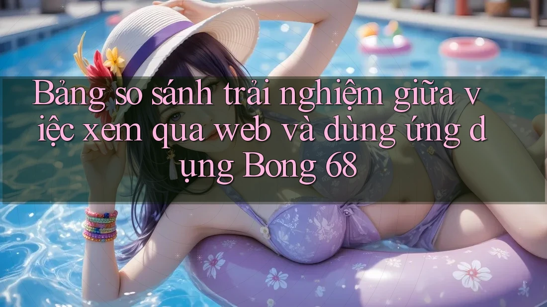 Bảng so sánh trải nghiệm giữa việc xem qua web và dùng ứng dụng Bong 68 Bảng so sánh trải nghiệm giữa việc xem qua web và dùng ứng dụng Bong 68