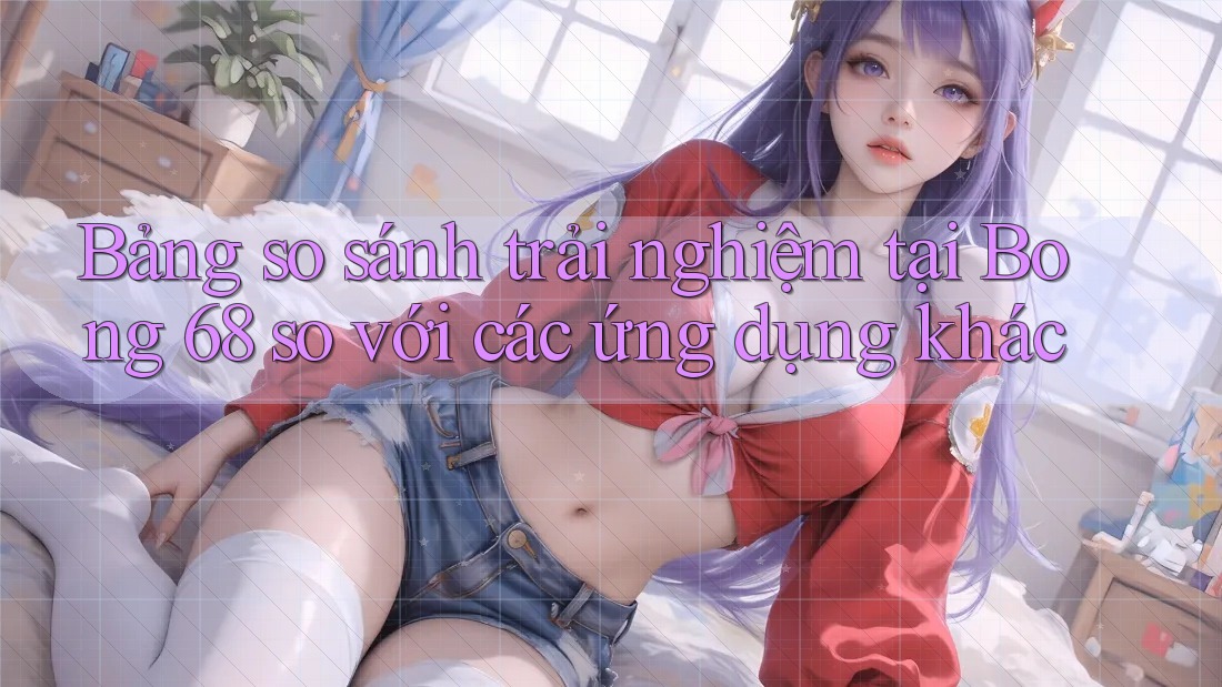 Bảng so sánh trải nghiệm tại Bong 68 so với các ứng dụng khác Bảng so sánh trải nghiệm tại Bong 68 so với các ứng dụng khác