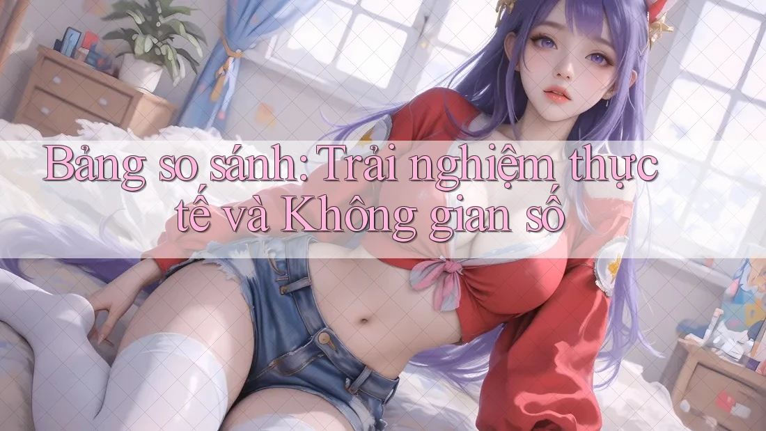 Bảng so sánh: Trải nghiệm thực tế và Không gian số Bảng so sánh: Trải nghiệm thực tế và Không gian số