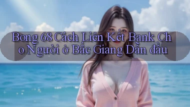 bong 68 cách liên kết bank cho người ở Bắc Giang dẫn đầu