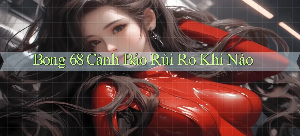 bong 68 cảnh báo rủi ro khi nào
