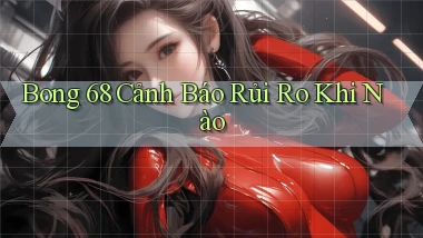 bong 68 cảnh báo rủi ro khi nào