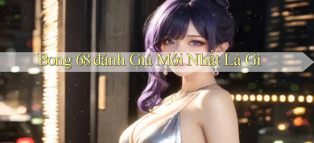 bong 68 đánh giá mới nhất là gì