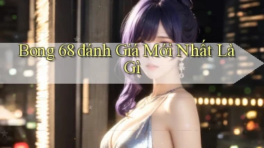 bong 68 đánh giá mới nhất là gì