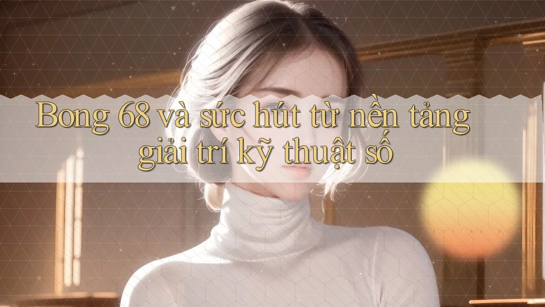 Bong 68 và sức hút từ nền tảng giải trí kỹ thuật số Bong 68 và sức hút từ nền tảng giải trí kỹ thuật số