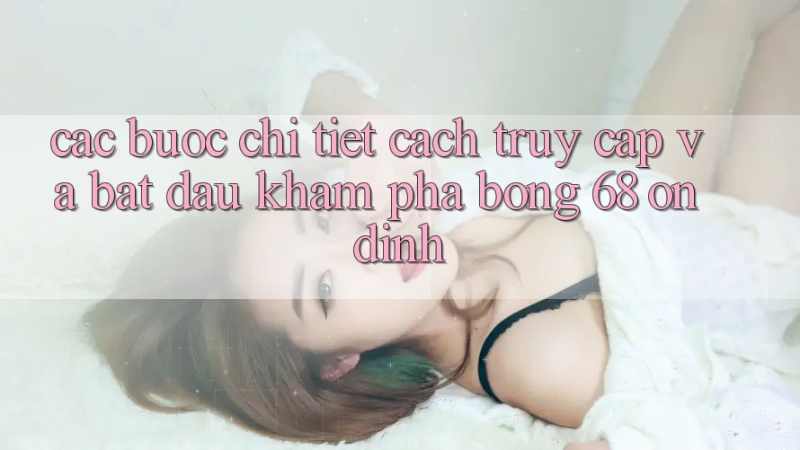 Các bước Chi Tiết Cách Truy Cập Và Bắt Đầu Khám phá bong 68 Ổn định Các bước Chi Tiết Cách Truy Cập Và Bắt Đầu Khám phá bong 68 Ổn định