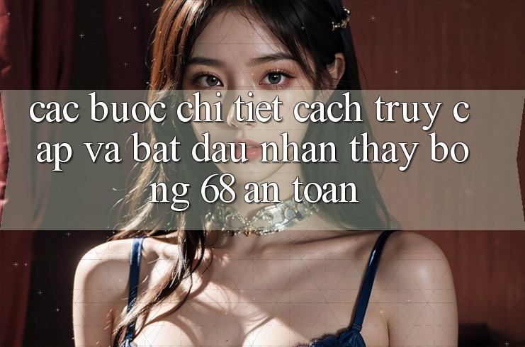 Các bước Chi Tiết Cách Truy Cập Và Bắt đầu Nhận thấy bong 68 An Toàn Các bước Chi Tiết Cách Truy Cập Và Bắt đầu Nhận thấy bong 68 An Toàn