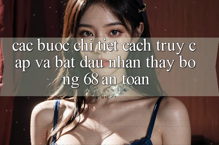 Các bước Chi Tiết Cách Truy Cập Và Bắt Đầu Nhận thấy bong 68 An Toàn Các bước Chi Tiết Cách Truy Cập Và Bắt Đầu Nhận thấy bong 68 An Toàn