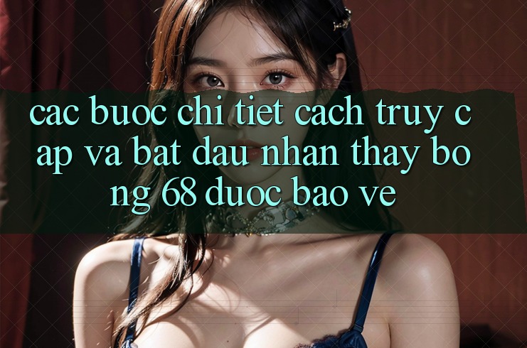 Các bước Chi Tiết Cách Truy Cập Và Bắt Đầu Nhận thấy bong 68 Được bảo vệ