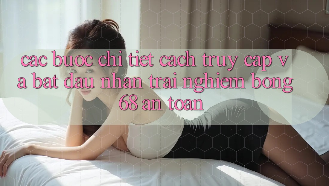 Các bước Chi Tiết Cách Truy Cập Và Bắt Đầu Nhận trải nghiệm bong 68 An Toàn Các bước Chi Tiết Cách Truy Cập Và Bắt Đầu Nhận trải nghiệm bong 68 An Toàn