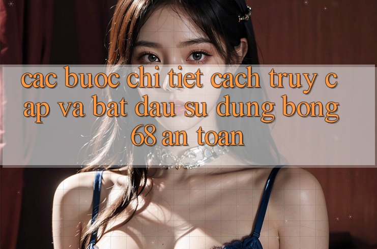 Các bước Chi Tiết Cách Truy Cập Và Bắt Đầu Sử dụng bong 68 An Toàn Các bước Chi Tiết Cách Truy Cập Và Bắt Đầu Sử dụng bong 68 An Toàn
