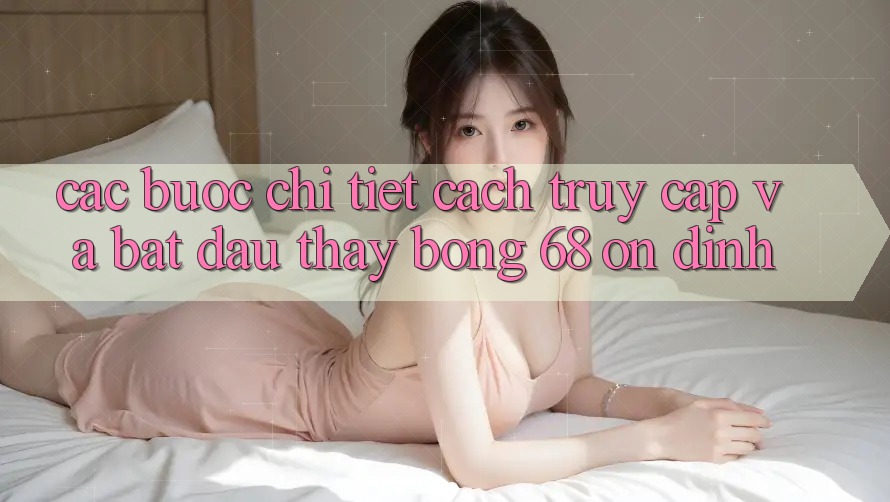 Các bước Chi Tiết Cách Truy Cập Và Bắt Đầu Thấy bong 68 Ổn định
