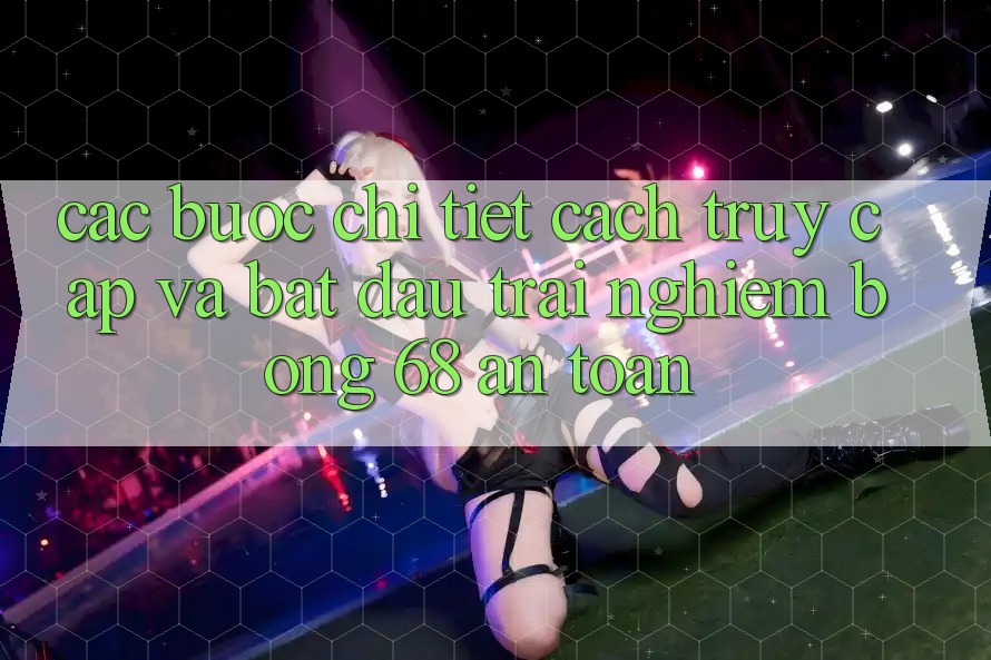 Các bước Chi Tiết Cách Truy Cập Và Bắt Đầu Trải nghiệm bong 68 An Toàn Các bước Chi Tiết Cách Truy Cập Và Bắt Đầu Trải nghiệm bong 68 An Toàn