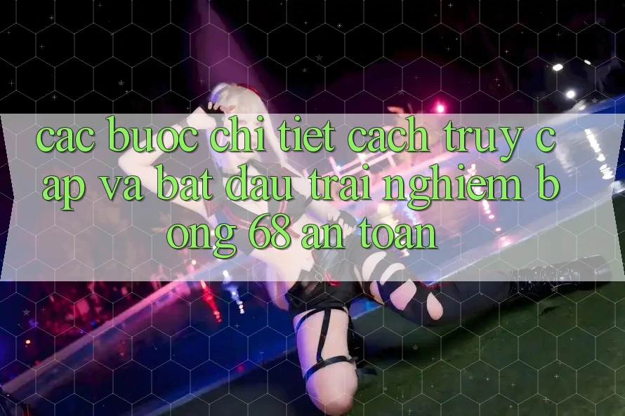 Các bước Chi Tiết Cách Truy Cập Và Bắt Đầu Trải Nghiệm bong 68 An Toàn Các bước Chi Tiết Cách Truy Cập Và Bắt Đầu Trải Nghiệm bong 68 An Toàn