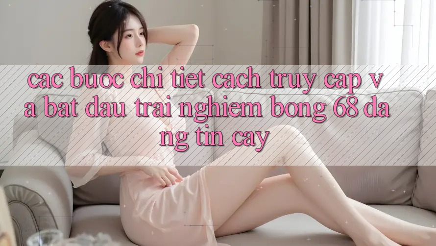 Các bước Chi Tiết Cách Truy Cập Và Bắt Đầu Trải Nghiệm bong 68 Đáng tin cậy Các bước Chi Tiết Cách Truy Cập Và Bắt Đầu Trải Nghiệm bong 68 Đáng tin cậy
