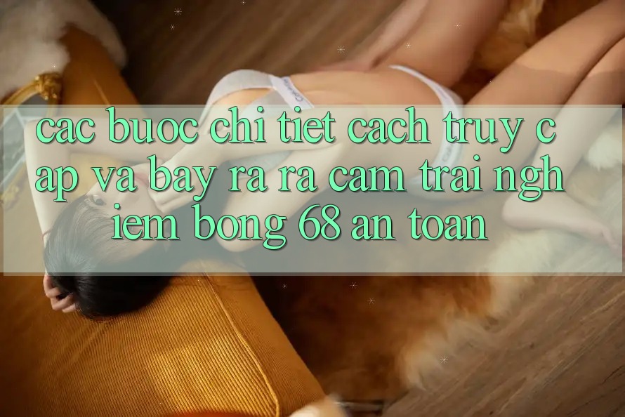 Các bước Chi Tiết Cách Truy Cập Và Bày ra ra Cảm trải nghiệm bong 68 An Toàn Các bước Chi Tiết Cách Truy Cập Và Bày ra ra Cảm trải nghiệm bong 68 An Toàn
