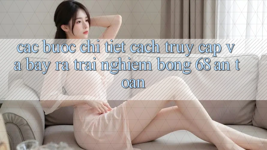 Các bước Chi Tiết Cách Truy Cập Và Bày ra Trải Nghiệm bong 68 An Toàn Các bước Chi Tiết Cách Truy Cập Và Bày ra Trải Nghiệm bong 68 An Toàn
