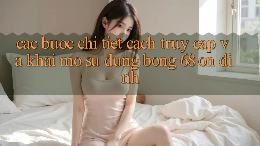 Các bước Chi Tiết Cách Truy Cập Và Khai mở Sử dụng bong 68 Ổn định Các bước Chi Tiết Cách Truy Cập Và Khai mở Sử dụng bong 68 Ổn định