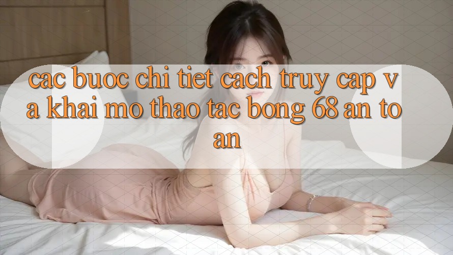 Các bước Chi Tiết Cách Truy Cập Và Khai mở Thao tác bong 68 An Toàn