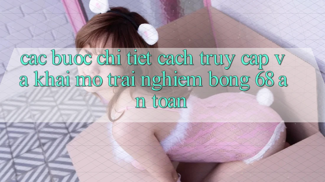Các bước Chi Tiết Cách Truy Cập Và Khai mở Trải Nghiệm bong 68 An Toàn Các bước Chi Tiết Cách Truy Cập Và Khai mở Trải Nghiệm bong 68 An Toàn