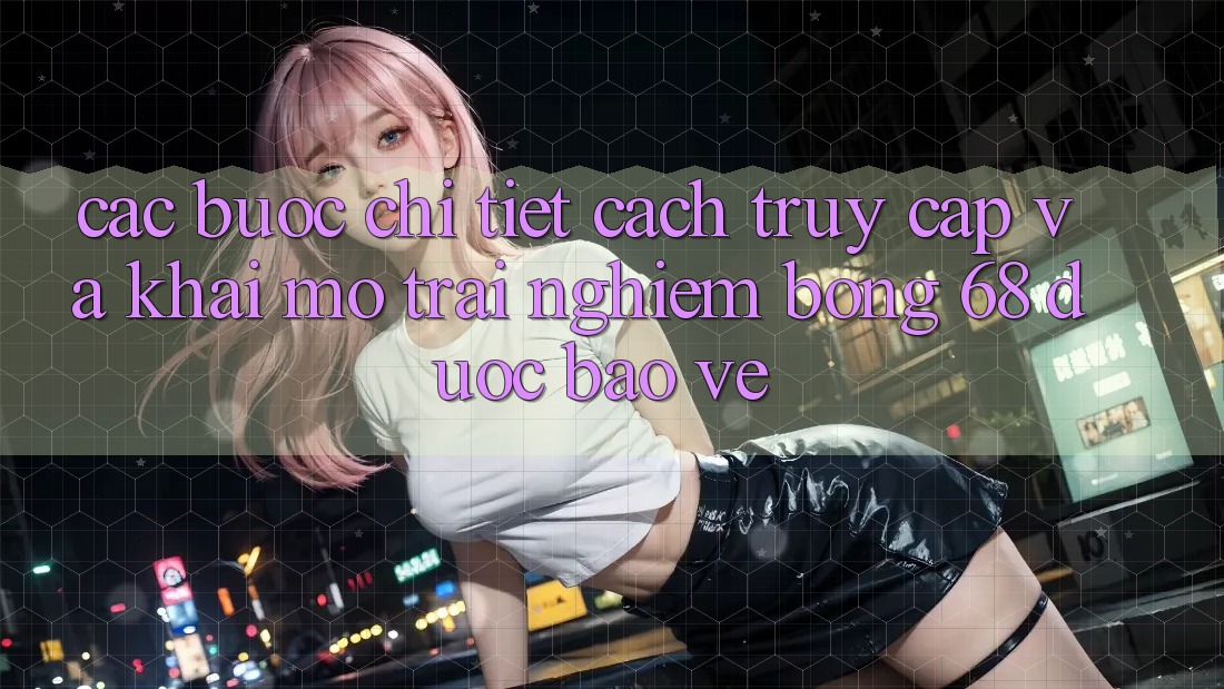 Các bước Chi Tiết Cách Truy Cập Và Khai mở Trải nghiệm bong 68 Được bảo vệ Các bước Chi Tiết Cách Truy Cập Và Khai mở Trải nghiệm bong 68 Được bảo vệ