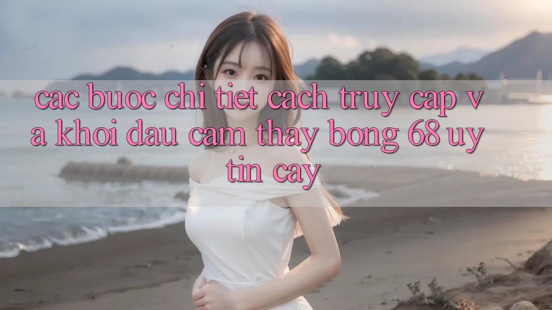 Các bước Chi Tiết Cách Truy Cập Và Khởi đầu Cảm thấy bong 68 Uy tín cậy Các bước Chi Tiết Cách Truy Cập Và Khởi đầu Cảm thấy bong 68 Uy tín cậy