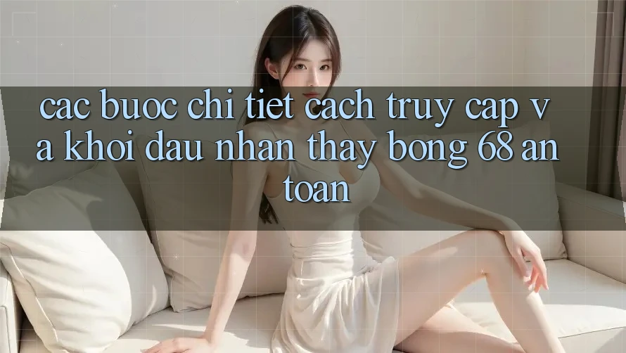 Các bước Chi Tiết Cách Truy Cập Và Khởi đầu Nhận thấy bong 68 An Toàn
