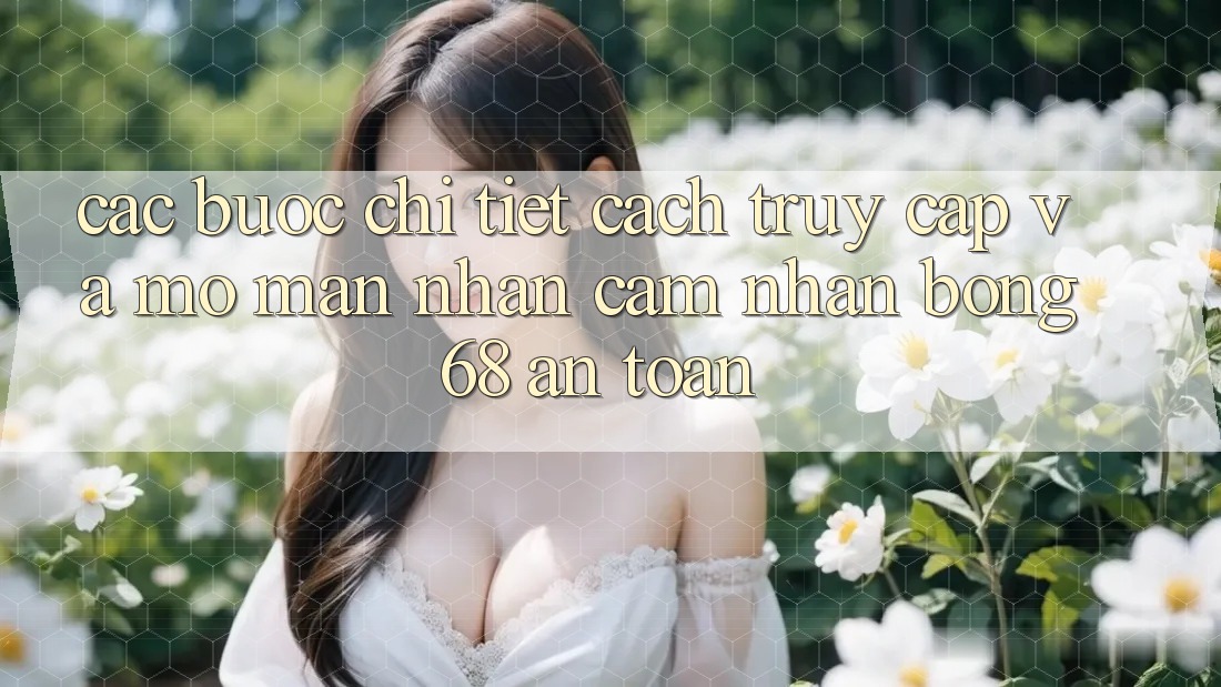 Các bước Chi Tiết Cách Truy Cập Và Mở màn Nhận cảm nhận bong 68 An Toàn Các bước Chi Tiết Cách Truy Cập Và Mở màn Nhận cảm nhận bong 68 An Toàn