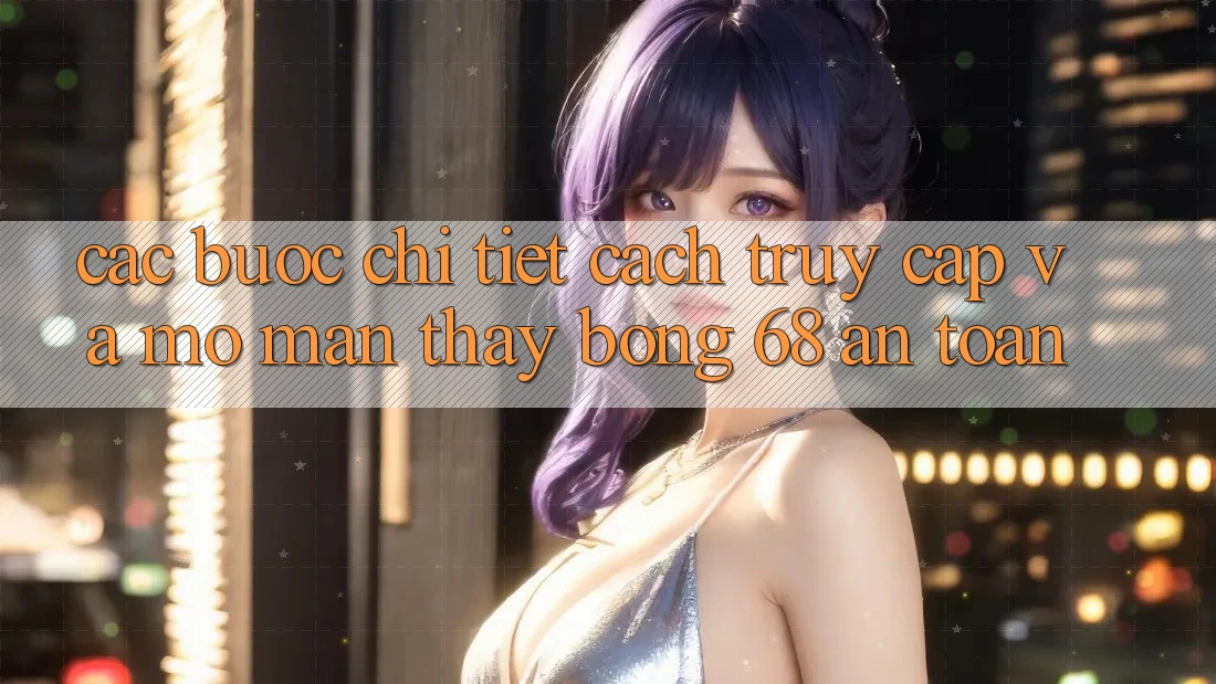 Các bước Chi Tiết Cách Truy Cập Và Mở màn Thấy bong 68 An Toàn Các bước Chi Tiết Cách Truy Cập Và Mở màn Thấy bong 68 An Toàn