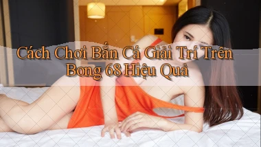 cách chơi bắn cá giải trí trên bong 68 hiệu quả