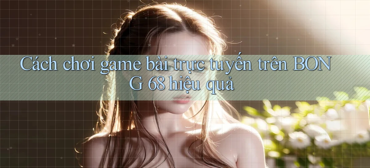 cách chơi game bài trực tuyến trên bong 68 hiệu quả