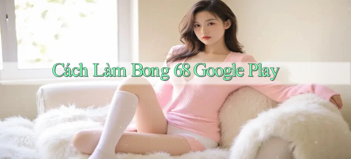 cách làm bong 68 google play