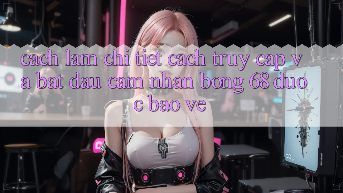 Cách làm Chi Tiết Cách Truy Cập Và Bắt Đầu Cảm nhận bong 68 Được bảo vệ Cách làm Chi Tiết Cách Truy Cập Và Bắt Đầu Cảm nhận bong 68 Được bảo vệ