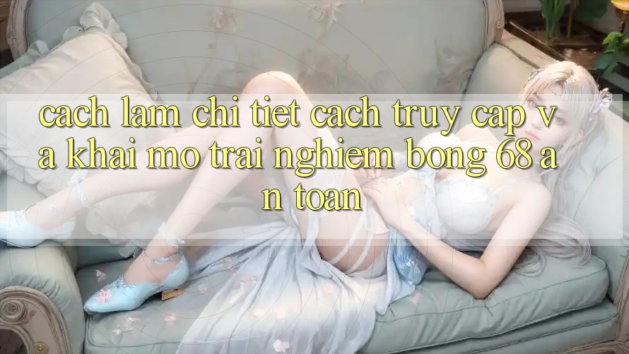 Cách làm Chi Tiết Cách Truy Cập Và Khai mở Trải Nghiệm bong 68 An Toàn Cách làm Chi Tiết Cách Truy Cập Và Khai mở Trải Nghiệm bong 68 An Toàn