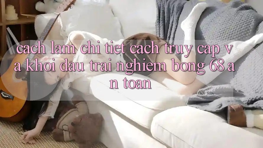 Cách làm Chi Tiết Cách Truy Cập Và Khởi đầu Trải Nghiệm bong 68 An Toàn Cách làm Chi Tiết Cách Truy Cập Và Khởi đầu Trải Nghiệm bong 68 An Toàn
