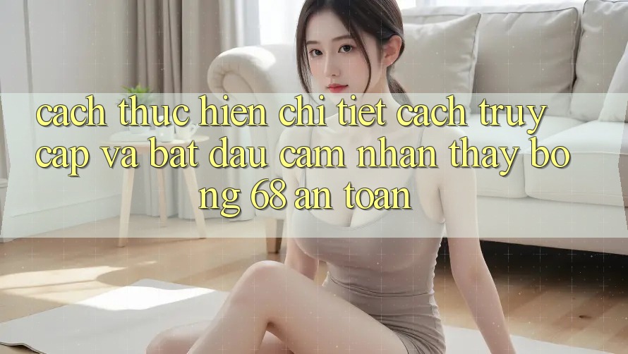 Cách thực hiện Chi Tiết Cách Truy Cập Và Bắt Đầu Cảm nhận thấy bong 68 An Toàn Cách thực hiện Chi Tiết Cách Truy Cập Và Bắt Đầu Cảm nhận thấy bong 68 An Toàn