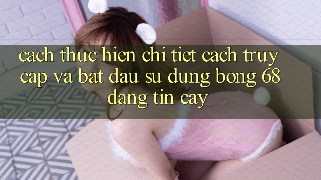 Cách thực hiện Chi Tiết Cách Truy Cập Và Bắt Đầu Sử dụng bong 68 Đáng tin cậy Cách thực hiện Chi Tiết Cách Truy Cập Và Bắt Đầu Sử dụng bong 68 Đáng tin cậy