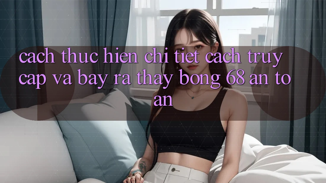 Cách thực hiện Chi Tiết Cách Truy Cập Và Bày ra Thấy bong 68 An Toàn Cách thực hiện Chi Tiết Cách Truy Cập Và Bày ra Thấy bong 68 An Toàn