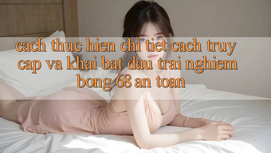 Cách thực hiện Chi Tiết Cách Truy Cập Và Khai bắt đầu Trải Nghiệm bong 68 An Toàn