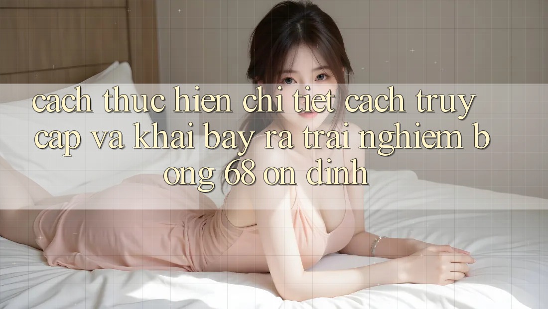 Cách thực hiện Chi Tiết Cách Truy Cập Và Khai bày ra Trải Nghiệm bong 68 Ổn định