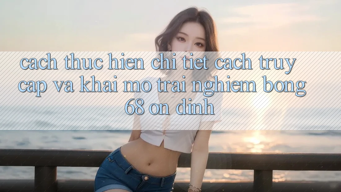 Cách thực hiện Chi Tiết Cách Truy Cập Và Khai mở Trải nghiệm bong 68 Ổn định