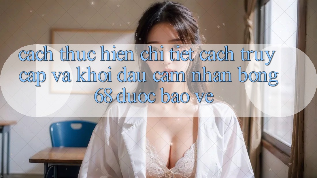 Cách thực hiện Chi Tiết Cách Truy Cập Và Khởi đầu Cảm nhận bong 68 Được bảo vệ Cách thực hiện Chi Tiết Cách Truy Cập Và Khởi đầu Cảm nhận bong 68 Được bảo vệ
