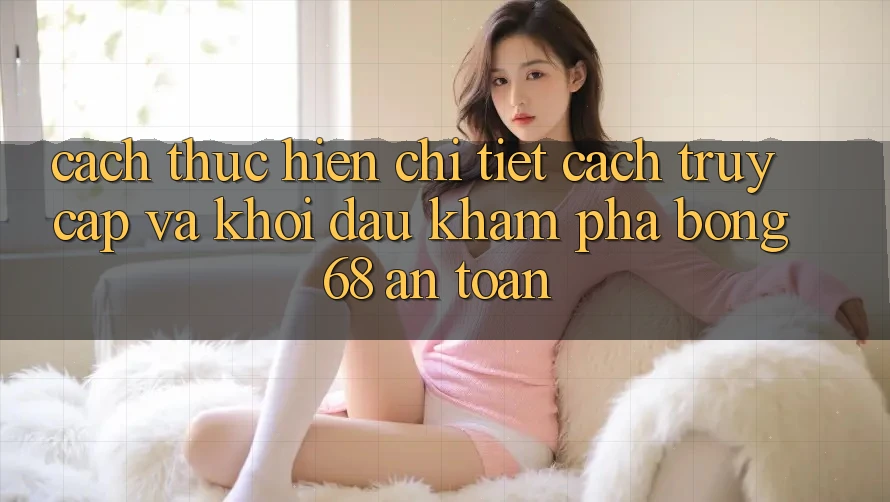Cách thực hiện Chi Tiết Cách Truy Cập Và Khởi đầu Khám phá bong 68 An Toàn