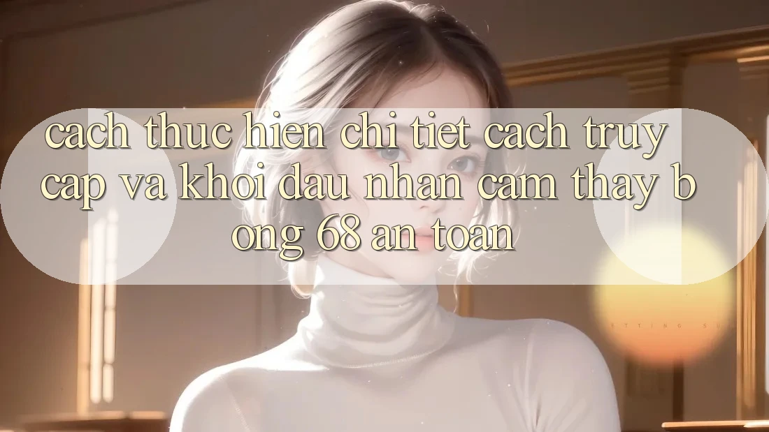 Cách thực hiện Chi Tiết Cách Truy Cập Và Khởi đầu Nhận cảm thấy bong 68 An Toàn Cách thực hiện Chi Tiết Cách Truy Cập Và Khởi đầu Nhận cảm thấy bong 68 An Toàn