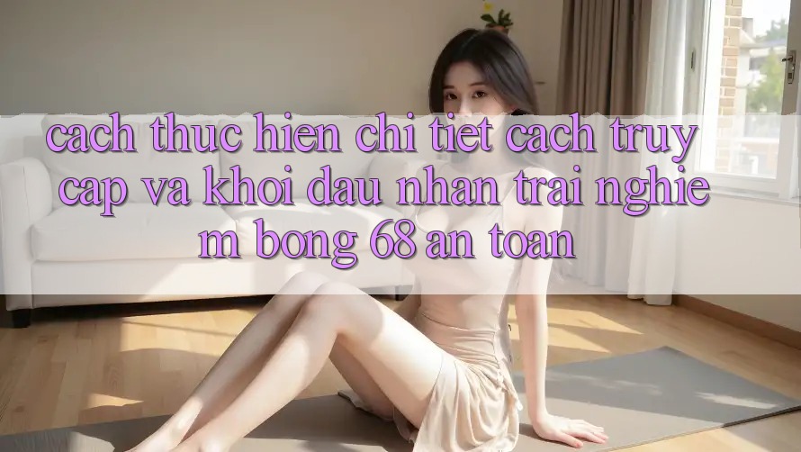 Cách thực hiện Chi Tiết Cách Truy Cập Và Khởi đầu Nhận trải nghiệm bong 68 An Toàn Cách thực hiện Chi Tiết Cách Truy Cập Và Khởi đầu Nhận trải nghiệm bong 68 An Toàn